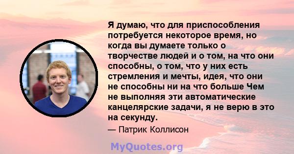 Я думаю, что для приспособления потребуется некоторое время, но когда вы думаете только о творчестве людей и о том, на что они способны, о том, что у них есть стремления и мечты, идея, что они не способны ни на что