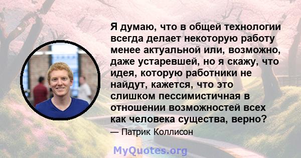 Я думаю, что в общей технологии всегда делает некоторую работу менее актуальной или, возможно, даже устаревшей, но я скажу, что идея, которую работники не найдут, кажется, что это слишком пессимистичная в отношении