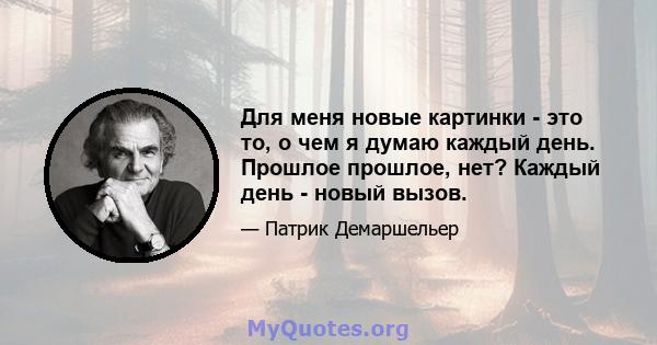 Для меня новые картинки - это то, о чем я думаю каждый день. Прошлое прошлое, нет? Каждый день - новый вызов.