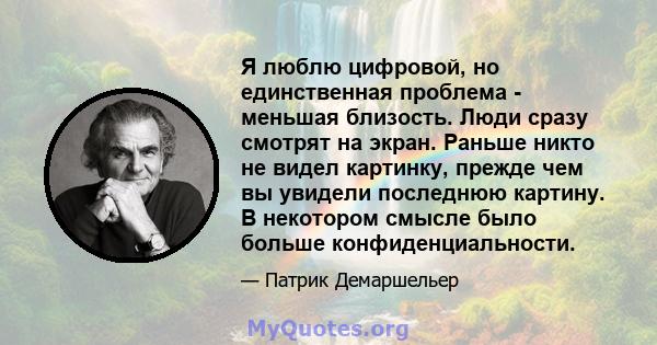 Я люблю цифровой, но единственная проблема - меньшая близость. Люди сразу смотрят на экран. Раньше никто не видел картинку, прежде чем вы увидели последнюю картину. В некотором смысле было больше конфиденциальности.