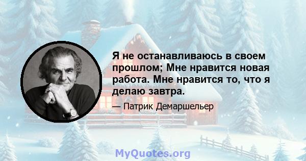 Я не останавливаюсь в своем прошлом; Мне нравится новая работа. Мне нравится то, что я делаю завтра.