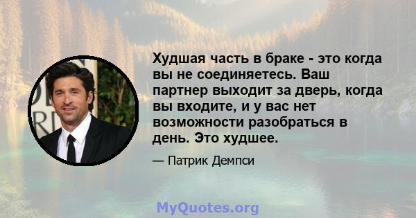 Худшая часть в браке - это когда вы не соединяетесь. Ваш партнер выходит за дверь, когда вы входите, и у вас нет возможности разобраться в день. Это худшее.