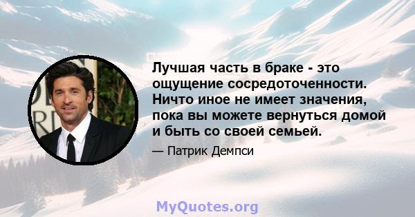 Лучшая часть в браке - это ощущение сосредоточенности. Ничто иное не имеет значения, пока вы можете вернуться домой и быть со своей семьей.