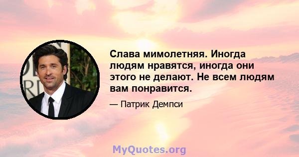 Слава мимолетняя. Иногда людям нравятся, иногда они этого не делают. Не всем людям вам понравится.