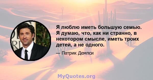 Я люблю иметь большую семью. Я думаю, что, как ни странно, в некотором смысле, иметь троих детей, а не одного.