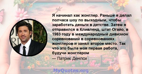 Я начинал как жонглер. Раньше я делал полчаса шоу по выходным, чтобы заработать деньги в детстве. Затем я отправился в Кливленд, штат Огайо, в 1983 году в международный дивизион соревнований в соревнованиях жонглеров и