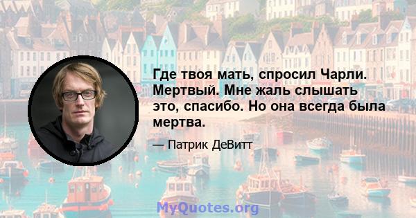 Где твоя мать, спросил Чарли. Мертвый. Мне жаль слышать это, спасибо. Но она всегда была мертва.