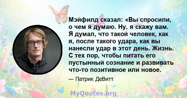 Мэйфилд сказал: «Вы спросили, о чем я думаю. Ну, я скажу вам. Я думал, что такой человек, как я, после такого удара, как вы нанесли удар в этот день. Жизнь. С тех пор, чтобы питать его пустынный сознание и развивать