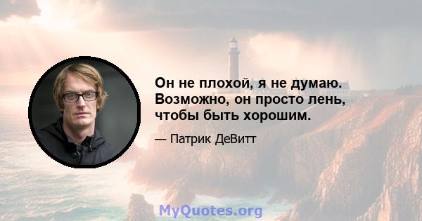 Он не плохой, я не думаю. Возможно, он просто лень, чтобы быть хорошим.