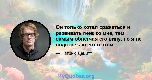 Он только хотел сражаться и развивать гнев ко мне, тем самым облегчая его вину, но я не подстрекаю его в этом.