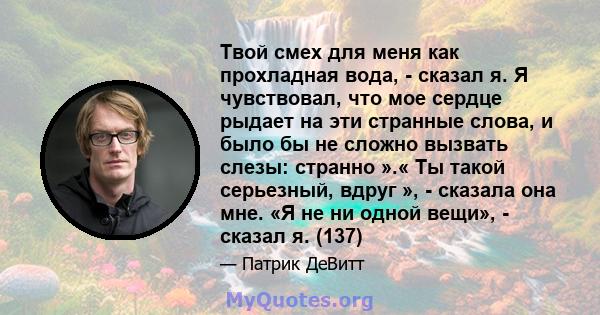 Твой смех для меня как прохладная вода, - сказал я. Я чувствовал, что мое сердце рыдает на эти странные слова, и было бы не сложно вызвать слезы: странно ».« Ты такой серьезный, вдруг », - сказала она мне. «Я не ни