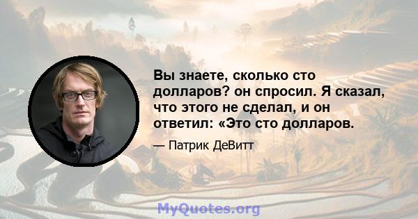 Вы знаете, сколько сто долларов? он спросил. Я сказал, что этого не сделал, и он ответил: «Это сто долларов.