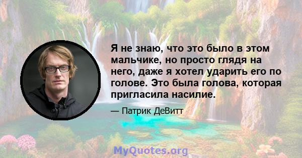 Я не знаю, что это было в этом мальчике, но просто глядя на него, даже я хотел ударить его по голове. Это была голова, которая пригласила насилие.