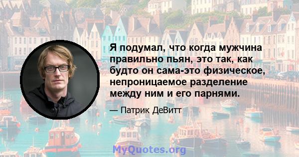 Я подумал, что когда мужчина правильно пьян, это так, как будто он сама-это физическое, непроницаемое разделение между ним и его парнями.