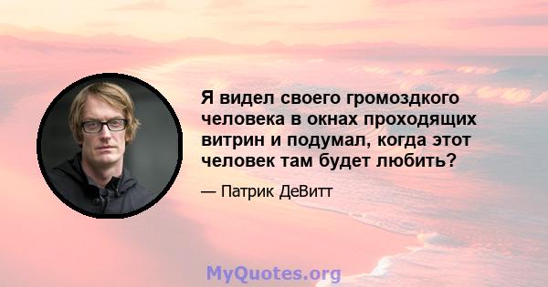 Я видел своего громоздкого человека в окнах проходящих витрин и подумал, когда этот человек там будет любить?