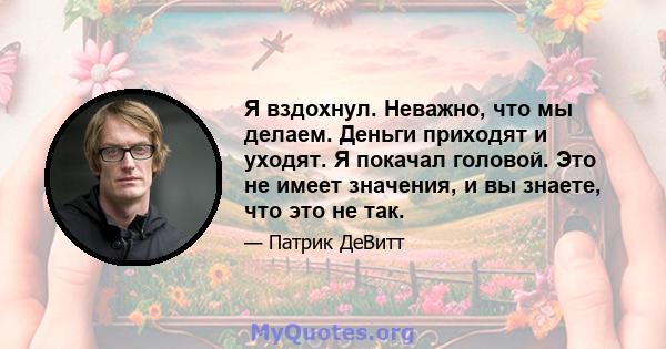 Я вздохнул. Неважно, что мы делаем. Деньги приходят и уходят. Я покачал головой. Это не имеет значения, и вы знаете, что это не так.