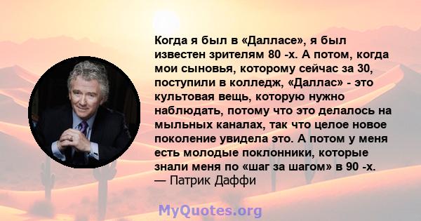 Когда я был в «Далласе», я был известен зрителям 80 -х. А потом, когда мои сыновья, которому сейчас за 30, поступили в колледж, «Даллас» - это культовая вещь, которую нужно наблюдать, потому что это делалось на мыльных