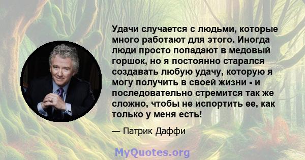 Удачи случается с людьми, которые много работают для этого. Иногда люди просто попадают в медовый горшок, но я постоянно старался создавать любую удачу, которую я могу получить в своей жизни - и последовательно