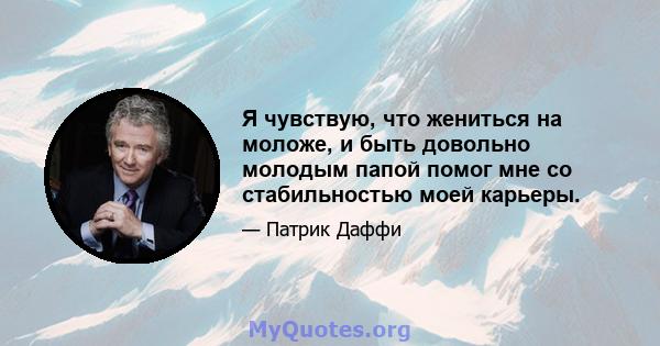 Я чувствую, что жениться на моложе, и быть довольно молодым папой помог мне со стабильностью моей карьеры.