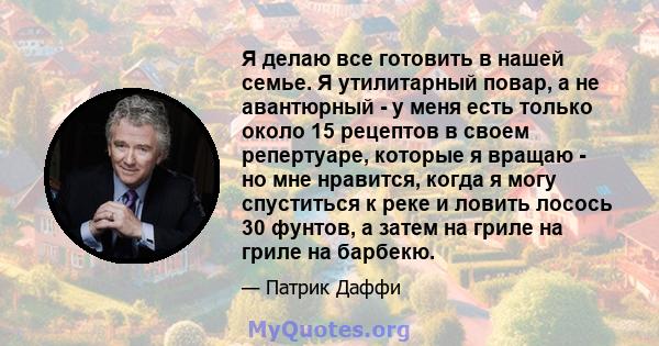 Я делаю все готовить в нашей семье. Я утилитарный повар, а не авантюрный - у меня есть только около 15 рецептов в своем репертуаре, которые я вращаю - но мне нравится, когда я могу спуститься к реке и ловить лосось 30