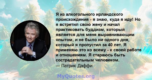 Я из алкогольного ирландского происхождения - я знаю, куда я иду! Но я встретил свою жену и начал практиковать буддизм, который является для меня выравнивающим опытом, и не было ни одного дня, который я пропустил за 40