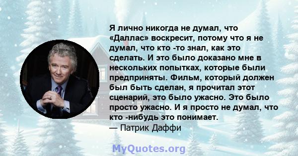 Я лично никогда не думал, что «Даллас» воскресит, потому что я не думал, что кто -то знал, как это сделать. И это было доказано мне в нескольких попытках, которые были предприняты. Фильм, который должен был быть сделан, 