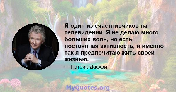 Я один из счастливчиков на телевидении. Я не делаю много больших волн, но есть постоянная активность, и именно так я предпочитаю жить своей жизнью.