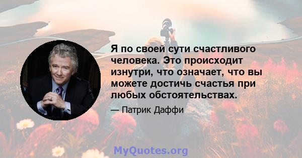 Я по своей сути счастливого человека. Это происходит изнутри, что означает, что вы можете достичь счастья при любых обстоятельствах.