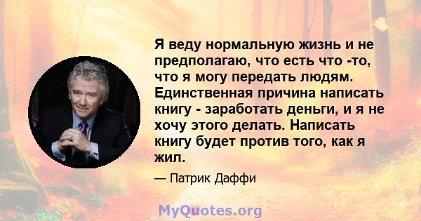 Я веду нормальную жизнь и не предполагаю, что есть что -то, что я могу передать людям. Единственная причина написать книгу - заработать деньги, и я не хочу этого делать. Написать книгу будет против того, как я жил.