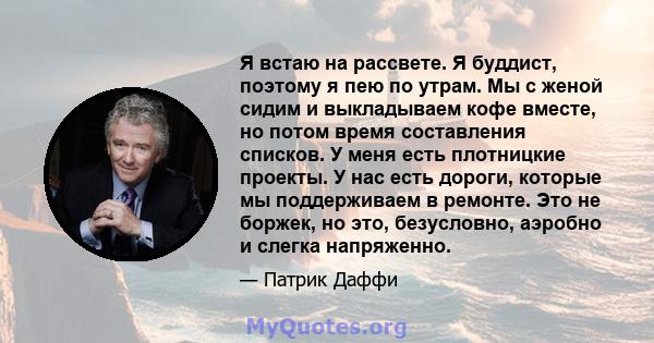 Я встаю на рассвете. Я буддист, поэтому я пею по утрам. Мы с женой сидим и выкладываем кофе вместе, но потом время составления списков. У меня есть плотницкие проекты. У нас есть дороги, которые мы поддерживаем в