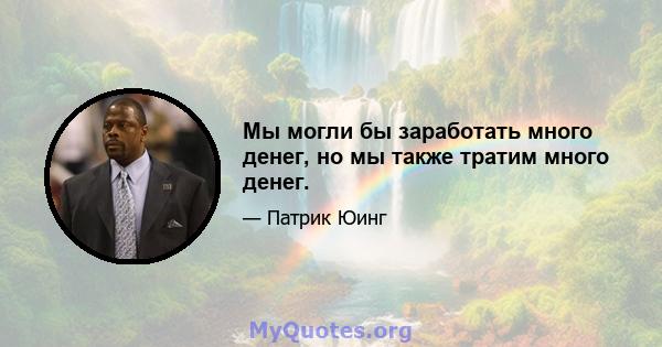 Мы могли бы заработать много денег, но мы также тратим много денег.