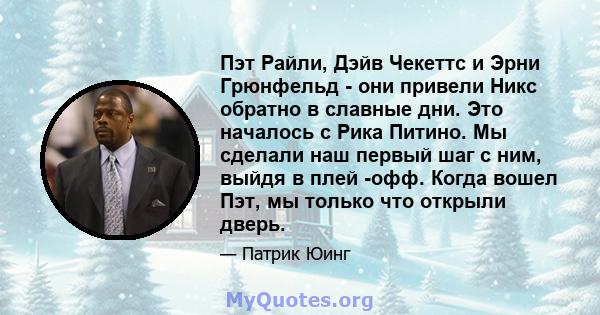 Пэт Райли, Дэйв Чекеттс и Эрни Грюнфельд - они привели Никс обратно в славные дни. Это началось с Рика Питино. Мы сделали наш первый шаг с ним, выйдя в плей -офф. Когда вошел Пэт, мы только что открыли дверь.