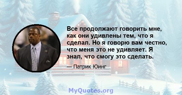 Все продолжают говорить мне, как они удивлены тем, что я сделал. Но я говорю вам честно, что меня это не удивляет. Я знал, что смогу это сделать.