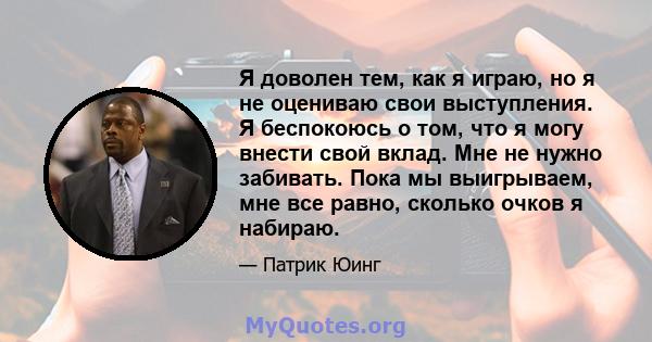 Я доволен тем, как я играю, но я не оцениваю свои выступления. Я беспокоюсь о том, что я могу внести свой вклад. Мне не нужно забивать. Пока мы выигрываем, мне все равно, сколько очков я набираю.