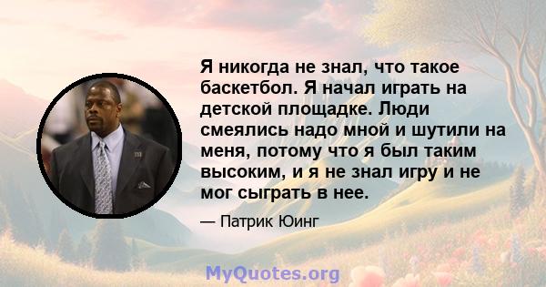 Я никогда не знал, что такое баскетбол. Я начал играть на детской площадке. Люди смеялись надо мной и шутили на меня, потому что я был таким высоким, и я не знал игру и не мог сыграть в нее.