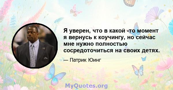 Я уверен, что в какой -то момент я вернусь к коучингу, но сейчас мне нужно полностью сосредоточиться на своих детях.