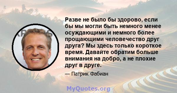 Разве не было бы здорово, если бы мы могли быть немного менее осуждающими и немного более прощающими человечество друг друга? Мы здесь только короткое время. Давайте обратим больше внимания на добро, а не плохие друг в