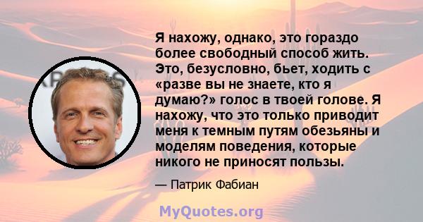 Я нахожу, однако, это гораздо более свободный способ жить. Это, безусловно, бьет, ходить с «разве вы не знаете, кто я думаю?» голос в твоей голове. Я нахожу, что это только приводит меня к темным путям обезьяны и