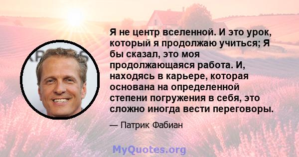 Я не центр вселенной. И это урок, который я продолжаю учиться; Я бы сказал, это моя продолжающаяся работа. И, находясь в карьере, которая основана на определенной степени погружения в себя, это сложно иногда вести