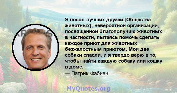 Я посол лучших друзей [Общества животных], невероятной организации, посвященной благополучию животных - в частности, пытаясь помочь сделать каждое приют для животных безжалостным приютом. Мои две собаки спасли, и я