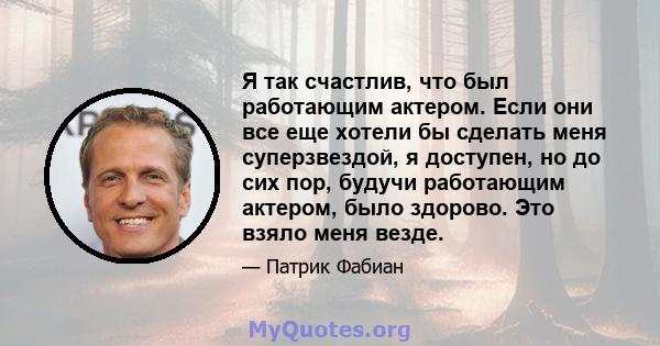 Я так счастлив, что был работающим актером. Если они все еще хотели бы сделать меня суперзвездой, я доступен, но до сих пор, будучи работающим актером, было здорово. Это взяло меня везде.