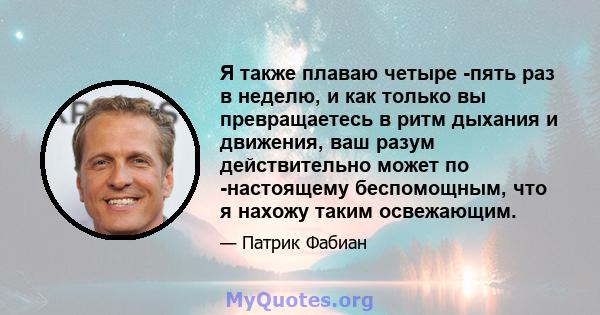 Я также плаваю четыре -пять раз в неделю, и как только вы превращаетесь в ритм дыхания и движения, ваш разум действительно может по -настоящему беспомощным, что я нахожу таким освежающим.