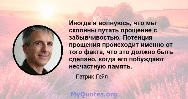 Иногда я волнуюсь, что мы склонны путать прощение с забывчивостью. Потенция прощения происходит именно от того факта, что это должно быть сделано, когда его побуждают несчастную память.