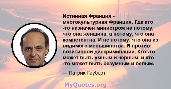 Истинная Франция - многокультурная Франция. Где кто -то назначен министром не потому, что она женщина, а потому, что она компетентна. И не потому, что она из видимого меньшинства. Я против позитивной дискриминации. Кто