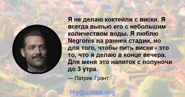 Я не делаю коктейли с виски. Я всегда выпью его с небольшим количеством воды. Я люблю Negronis на ранней стадии, но для того, чтобы пить виски - это то, что я делаю в конце вечера. Для меня это напиток с полуночи до 3