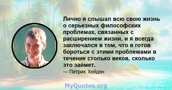 Лично я слышал всю свою жизнь о серьезных философских проблемах, связанных с расширением жизни, и я всегда заключался в том, что я готов бороться с этими проблемами в течение столько веков, сколько это займет.