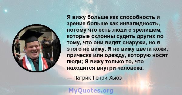 Я вижу больше как способность и зрение больше как инвалидность, потому что есть люди с зрелищем, которые склонны судить других по тому, что они видят снаружи, но я этого не вижу. Я не вижу цвета кожи, прическа или