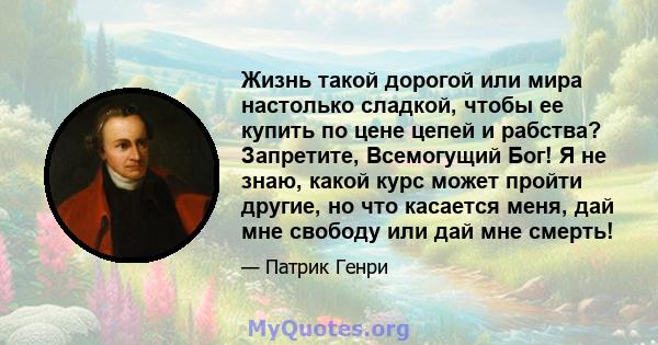 Жизнь такой дорогой или мира настолько сладкой, чтобы ее купить по цене цепей и рабства? Запретите, Всемогущий Бог! Я не знаю, какой курс может пройти другие, но что касается меня, дай мне свободу или дай мне смерть!