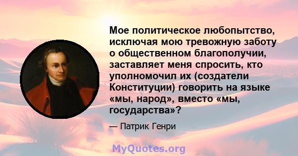 Мое политическое любопытство, исключая мою тревожную заботу о общественном благополучии, заставляет меня спросить, кто уполномочил их (создатели Конституции) говорить на языке «мы, народ», вместо «мы, государства»?