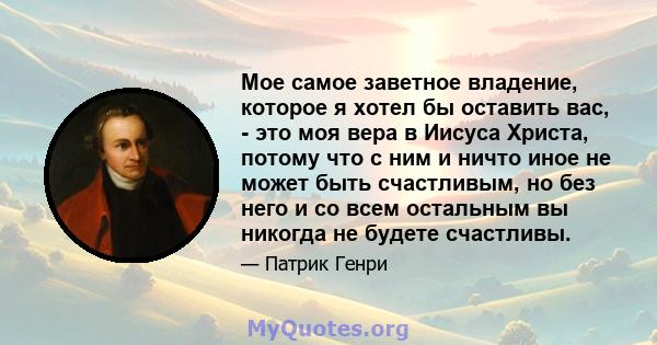 Мое самое заветное владение, которое я хотел бы оставить вас, - это моя вера в Иисуса Христа, потому что с ним и ничто иное не может быть счастливым, но без него и со всем остальным вы никогда не будете счастливы.